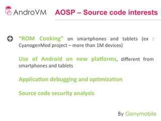 AOSP – Source code interests


“ROM	
   Cooking”	
   on	
   smartphones	
   and	
   tablets	
   (ex	
   :	
  
CyanogenMod	
  project	
  –	
  more	
  than	
  1M	
  devices)	
  

Use	
   of	
   Android	
   on	
   new	
   pla[orms,	
   diﬀerent	
   from	
  
smartphones	
  and	
  tablets	
  

Applica-on	
  debugging	
  and	
  op-miza-on	
  
	
  
Source	
  code	
  security	
  analysis	
  
	
  
 