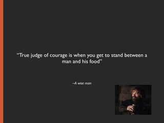 –A wise man
“True judge of courage is when you get to stand between a
man and his food”
 