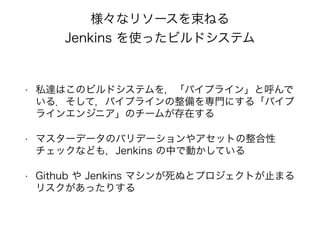 • 私達はこのビルドシステムを，「パイプライン」と呼んで
いる．そして，パイプラインの整備を専門にする「パイプ
ラインエンジニア」のチームが存在する
• マスターデータのバリデーションやアセットの整合性
チェックなども，Jenkins の中で動かしている
• Github や Jenkins マシンが死ぬとプロジェクトが止まる
リスクがあったりする
様々なリソースを束ねる
Jenkins を使ったビルドシステム
 