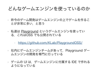 • 昨今のゲーム開発はゲームエンジンの上でゲームを作るこ
とが非常に多い，と思う
• 私達は Playground というゲームエンジンを使ってい
る．これはOSS でも公開されている
• https://github.com/KLab/PlaygroundOSS/
• 社内にゲームエンジンチームがあって，Playground ゲー
ムエンジンの開発を専門に行っている
• ゲームの UI は，ゲームエンジンに付属する IDE で作れる
ようになっている
どんなゲームエンジンを使っているのか
 