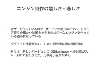 エンジン自作の嬉しさと悲しさ
• 音ゲーを作っているので，オーディオ周りなどでハードウェ
ア寄りの細かい制御をできるのはゲームエンジンを作って
いる強みになっている
• ググっても情報がない．しかし開発者に直に質問可能
• 例えば，新しいバージョンの OS(Lollipop) への対応がス
ムーズにできたりとか，比較的小回りが効く
 