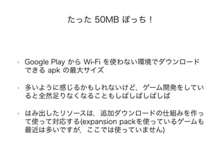 たった 50MB ぽっち！
• Google Play から Wi-Fi を使わない環境でダウンロード
できる apk の最大サイズ
• 多いように感じるかもしれないけど，ゲーム開発をしてい
ると全然足りなくなることもしばしばしばしば
• はみ出したリソースは，追加ダウンロードの仕組みを作っ
て使って対応する(expansion packを使っているゲームも
最近は多いですが，ここでは使っていません)
 