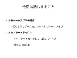 今回お話しすること
• あるゲームアプリの構成
• どのようなゲームを，いかにして作っているか
• アップデートサイクル
• アップデートをいかにして回していくか
• 雑多な Tips 集
 