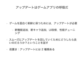 アップデートはゲームアプリの呼吸だ
• ゲームを面白く新鮮に保つためには，アップデートが必要
• 新機能追加，新キャラ追加，UI改修，性能チューニ
ング
• スムーズにアップデートを回していくためにどうしたら良
いのだろうか？ということを話す
• 前置き：アップデートには 2 種類ある
 
