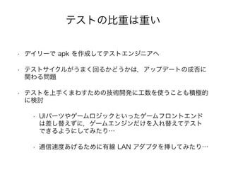 • デイリーで apk を作成してテストエンジニアへ
• テストサイクルがうまく回るかどうかは，アップデートの成否に
関わる問題
• テストを上手くまわすための技術開発に工数を使うことも積極的
に検討
• UIパーツやゲームロジックといったゲームフロントエンド
は差し替えずに，ゲームエンジンだけを入れ替えてテスト
できるようにしてみたり…
• 通信速度あげるために有線 LAN アダプタを挿してみたり…
テストの比重は重い
 