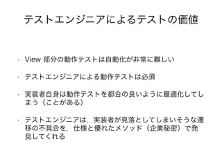 • View 部分の動作テストは自動化が非常に難しい
• テストエンジニアによる動作テストは必須
• 実装者自身は動作テストを都合の良いように最適化してし
まう（ことがある）
• テストエンジニアは，実装者が見落としてしまいそうな遷
移の不具合を，仕様と優れたメソッド（企業秘密）で発
見してくれる
テストエンジニアによるテストの価値
 