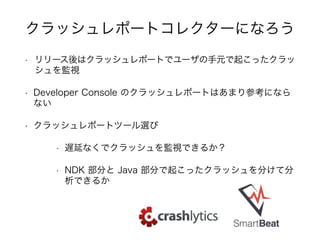 • リリース後はクラッシュレポートでユーザの手元で起こったクラッ
シュを監視
• Developer Console のクラッシュレポートはあまり参考になら
ない
• クラッシュレポートツール選び
• 遅延なくでクラッシュを監視できるか？
• NDK 部分と Java 部分で起こったクラッシュを分けて分
析できるか
クラッシュレポートコレクターになろう
 