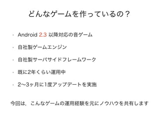 どんなゲームを作っているの？
• Android 2.3 以降対応の音ゲーム
• 自社製ゲームエンジン
• 自社製サーバサイドフレームワーク
• 既に2年くらい運用中
• 2∼3ヶ月に1度アップデートを実施
今回は，こんなゲームの運用経験を元にノウハウを共有します
 