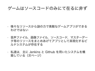 • 様々なリソースから の力で素敵なゲームアプリができる
わけではない
• 音声ファイル，画像ファイル，ソースコード，マスターデー
タ等のリソースをまとめあげてアプリとして具現化するビ
ルドシステムが存在する
• 私達は，主に Jenkins と Github を用いたシステムを構
築している（次ページ）
ゲームはソースコードのみにて在るに非ず
 