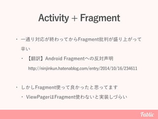 Activity + Fragment
• 一通り対応が終わってからFragment批判が盛り上がって
辛い
• 【翻訳】Android Fragmentへの反対声明
• しかしFragment使って良かったと思ってます
• ViewPagerはFragment使わないと実装しづらい
http://ninjinkun.hatenablog.com/entry/2014/10/16/234611
 