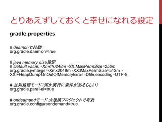 とりあえずしておくと幸せになれる設定
gradle.properties
# deamonで起動
org.gradle.daemon=true
# java memory size設定
# Default value: -Xmx10248m -XX:MaxPermSize=256m
org.gradle.jvmargs=-Xmx2048m -XX:MaxPermSize=512m -
XX:+HeapDumpOnOutOfMemoryError -Dfile.encoding=UTF-8
# 並列処理モード（何か実行に条件があるらしい）
org.gradle.parallel=true
# ondeamandモード 大規模プロジェクトで有効
org.gradle.configureondemand=true
 