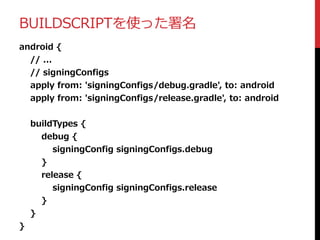 BUILDSCRIPTを使った署名
android {
// ...
// signingConfigs
apply from: 'signingConfigs/debug.gradle', to: android
apply from: 'signingConfigs/release.gradle', to: android
buildTypes {
debug {
signingConfig signingConfigs.debug
}
release {
signingConfig signingConfigs.release
}
}
}
 