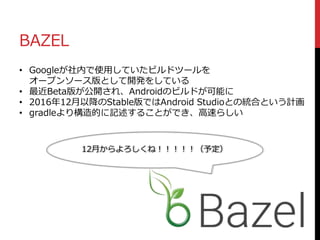 BAZEL
• Googleが社内で使用していたビルドツールを
オープンソース版として開発をしている
• 最近Beta版が公開され、Androidのビルドが可能に
• 2016年12月以降のStable版ではAndroid Studioとの統合という計画
• gradleより構造的に記述することができ、高速らしい
12月からよろしくね！！！！！（予定）
 