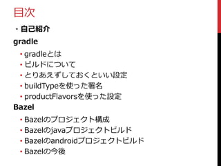 目次
・自己紹介
gradle
• gradleとは
• ビルドについて
• とりあえずしておくといい設定
• buildTypeを使った署名
• productFlavorsを使った設定
Bazel
• Bazelのプロジェクト構成
• Bazelのjavaプロジェクトビルド
• Bazelのandroidプロジェクトビルド
• Bazelの今後
 
