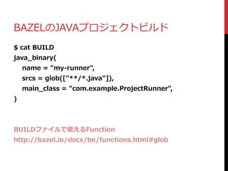 BAZELのJAVAプロジェクトビルド
$ cat BUILD
java_binary(
name = "my-runner",
srcs = glob(["**/*.java"]),
main_class = "com.example.ProjectRunner",
)
BUILDファイルで使えるFunction
http://bazel.io/docs/be/functions.html#glob
 