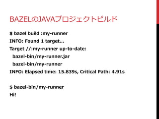 BAZELのJAVAプロジェクトビルド
$ bazel build :my-runner
INFO: Found 1 target...
Target //:my-runner up-to-date:
bazel-bin/my-runner.jar
bazel-bin/my-runner
INFO: Elapsed time: 15.839s, Critical Path: 4.91s
$ bazel-bin/my-runner
Hi!
 