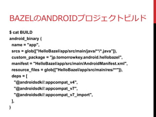 BAZELのANDROIDプロジェクトビルド
$ cat BUILD
android_binary (
name = "app",
srcs = glob(["HelloBazel/app/src/main/java/**/*.java"]),
custom_package = "jp.tomorrowkey.android.hellobazel",
manifest = "HelloBazel/app/src/main/AndroidManifest.xml",
resource_files = glob(["HelloBazel/app/src/main/res/**"]),
deps = [
"@androidsdk//:appcompat_v4",
"@androidsdk//:appcompat_v7",
"@androidsdk//:appcompat_v7_import",
],
)
 
