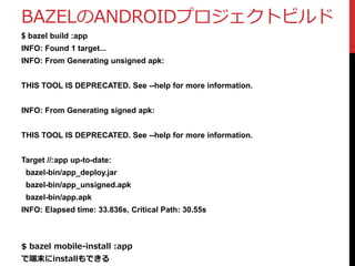 BAZELのANDROIDプロジェクトビルド
$ bazel build :app
INFO: Found 1 target...
INFO: From Generating unsigned apk:
THIS TOOL IS DEPRECATED. See --help for more information.
INFO: From Generating signed apk:
THIS TOOL IS DEPRECATED. See --help for more information.
Target //:app up-to-date:
bazel-bin/app_deploy.jar
bazel-bin/app_unsigned.apk
bazel-bin/app.apk
INFO: Elapsed time: 33.836s, Critical Path: 30.55s
$ bazel mobile-install :app
で端末にinstallもできる
 