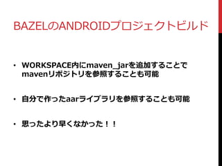 BAZELのANDROIDプロジェクトビルド
• WORKSPACE内にmaven_jarを追加することで
mavenリポジトリを参照することも可能
• 自分で作ったaarライブラリを参照することも可能
• 思ったより早くなかった！！
 