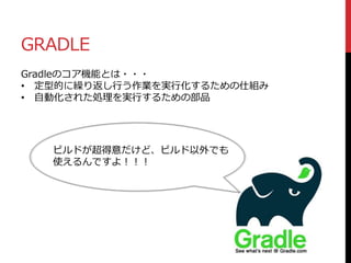 GRADLE
Gradleのコア機能とは・・・
• 定型的に繰り返し行う作業を実行化するための仕組み
• 自動化された処理を実行するための部品
ビルドが超得意だけど、ビルド以外でも
使えるんですよ！！！
 