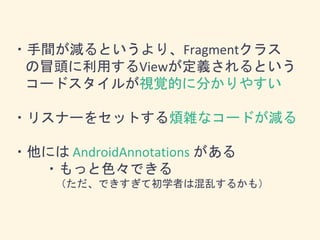 ・手間が減るというより、Fragmentクラス
の冒頭に利用するViewが定義されるという
コードスタイルが視覚的に分かりやすい
・リスナーをセットする煩雑なコードが減る
・他には AndroidAnnotations がある
・もっと色々できる
（ただ、できすぎて初学者は混乱するかも）
 