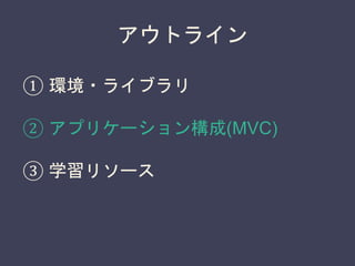 アウトライン
① 環境・ライブラリ
② アプリケーション構成(MVC)
③ 学習リソース
 