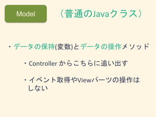 Model （普通のJavaクラス）
・データの保持(変数)とデータの操作メソッド
・Controller からこちらに追い出す
・イベント取得やViewパーツの操作は
しない
 
