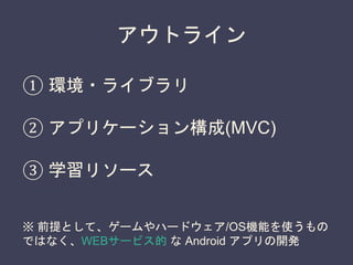 アウトライン
① 環境・ライブラリ
② アプリケーション構成(MVC)
③ 学習リソース
※ 前提として、ゲームやハードウェア/OS機能を使うもの
ではなく、WEBサービス的 な Android アプリの開発
 