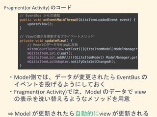 Fragment(or Activity) のコード
・Model側では、データが変更されたら EventBus の
イベントを投げるようにしておく
・Fragment(or Activity)では、Model のデータで view
の表示を洗い替えるようなメソッドを用意
⇒ Model が更新されたら自動的にview が更新される
 