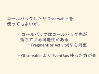 コールバックしたり Observable を
使ってもよいが..
・コールバックはコールバック先が
落ちている可能性がある
・Fragment(or Activity)なら尚更
・Observable より EventBus 使った方が楽
 