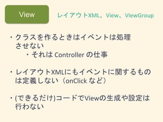 View レイアウトXML、View、ViewGroup
・クラスを作るときはイベントは処理
させない
・それは Controller の仕事
・レイアウトXMLにもイベントに関するもの
は定義しない（onClick など）
・(できるだけ)コードでViewの生成や設定は
行わない
 