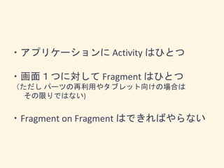 ・アプリケーションに Activity はひとつ
・画面１つに対して Fragment はひとつ
（ただし パーツの再利用やタブレット向けの場合は
その限りではない)
・Fragment on Fragment はできればやらない
 