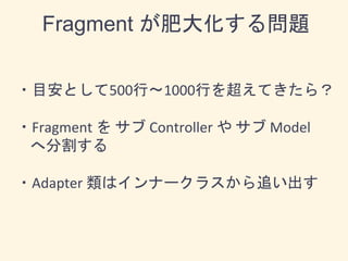 Fragment が肥大化する問題
・目安として500行〜1000行を超えてきたら？
・Fragment を サブ Controller や サブ Model
へ分割する
・Adapter 類はインナークラスから追い出す
 