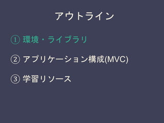 アウトライン
① 環境・ライブラリ
② アプリケーション構成(MVC)
③ 学習リソース
 