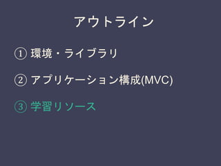 アウトライン
① 環境・ライブラリ
② アプリケーション構成(MVC)
③ 学習リソース
 