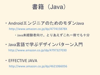 ・AndroidエンジニアのためのモダンJava
http://www.amazon.co.jp/dp/477415878X
・Java未経験者向け。とりあえずこれ一冊でも十分
・Java言語で学ぶデザインパターン入門
http://www.amazon.co.jp/dp/4797327030
・EFFECTIVE JAVA
http://www.amazon.co.jp/dp/4621066056
書籍（Java）
 