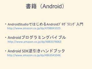 書籍（Android）
・AndroidStudioではじめるAndroidﾌﾟﾛｸﾞﾗﾐﾝｸﾞ入門
http://www.amazon.co.jp/dp/4798041025
・Androidプログラミングバイブル
http://www.amazon.co.jp/dp/4883378063
・Android SDK逆引きハンドブック
http://www.amazon.co.jp/dp/486354104X
 