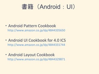 書籍（Android：UI）
・Android Pattern Cookbook
http://www.amazon.co.jp/dp/4844335650
・Android UI Cookbook for 4.0 ICS
http://www.amazon.co.jp/dp/4844331744
・Android Layout Cookbook
http://www.amazon.co.jp/dp/4844329871
 