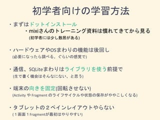 ・まずはドットインストール
・mixiさんのトレーニング資料は慣れてきてから見る
(初学者には少し敷居がある)
・ハードウェアやOSまわりの機能は後回し
(必要になったら調べる、ぐらいの感覚で)
・通信、SQLiteまわりはライブラリを使う前提で
(生で書く機会はそんなにない、と思う)
・端末の向きを固定(回転させない)
(Activity や Fragment のライフサイクルや状態の保存がややこしくなる)
・タブレットの２ペインレイアウトやらない
(１画面１Fragmentが最初はやりやすい)
初学者向けの学習方法
 