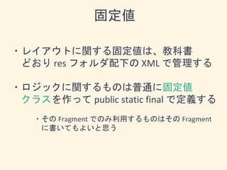 ・レイアウトに関する固定値は、教科書
どおり res フォルダ配下の XML で管理する
・ロジックに関するものは普通に固定値
クラスを作って public static final で定義する
・その Fragment でのみ利用するものはその Fragment
に書いてもよいと思う
固定値
 