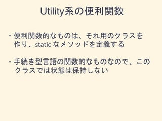 ・便利関数的なものは、それ用のクラスを
作り、static なメソッドを定義する
・手続き型言語の関数的なものなので、この
クラスでは状態は保持しない
Utility系の便利関数
 