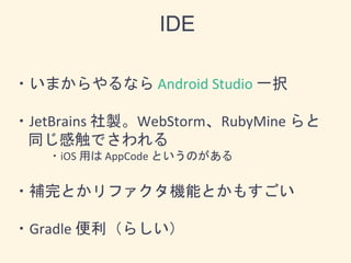 ・いまからやるなら Android Studio 一択
・JetBrains 社製。WebStorm、RubyMine らと
同じ感触でさわれる
・iOS 用は AppCode というのがある
・補完とかリファクタ機能とかもすごい
・Gradle 便利（らしい）
IDE
 