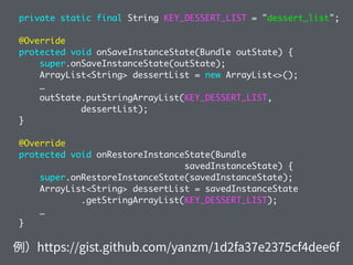 private static final String KEY_DESSERT_LIST = "dessert_list";
@Override
protected void onSaveInstanceState(Bundle outState) {
super.onSaveInstanceState(outState);
ArrayList<String> dessertList = new ArrayList<>();
…
outState.putStringArrayList(KEY_DESSERT_LIST,
dessertList);
}
@Override
protected void onRestoreInstanceState(Bundle
savedInstanceState) {
super.onRestoreInstanceState(savedInstanceState);
ArrayList<String> dessertList = savedInstanceState
.getStringArrayList(KEY_DESSERT_LIST);
…
}
 