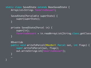 static class SavedState extends BaseSavedState {
ArrayList<String> favoriteDessert;
SavedState(Parcelable superState) {
super(superState);
}
private SavedState(Parcel in) {
super(in);
favoriteDessert = in.readArrayList(String.class.getClassL
}
@Override
public void writeToParcel(@NonNull Parcel out, int flags) {
super.writeToParcel(out, flags);
out.writeStringList(favoriteDessert);
}
…
}
 