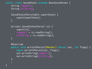 static class SavedState extends BaseSavedState {
String imageUrl;
String uriString;
SavedState(Parcelable superState) {
super(superState);
}
private SavedState(Parcel in) {
super(in);
imageUrl = in.readString();
uriString = in.readString();
}
@Override
public void writeToParcel(@NonNull Parcel out, int flags) {
super.writeToParcel(out, flags);
out.writeString(imageUrl);
out.writeString(uriString);
}
…
}
 