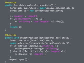 @Override
public Parcelable onSaveInstanceState() {
Parcelable superState = super.onSaveInstanceState();
SavedState ss = new SavedState(superState);
ss.imageUrl = imageUrl;
if (localImageUri != null) {
ss.uriString = localImageUri.toString();
}
return ss;
}
@Override
public void onRestoreInstanceState(Parcelable state) {
SavedState ss = (SavedState) state;
super.onRestoreInstanceState(ss.getSuperState());
if (!TextUtils.isEmpty(ss.uriString)) {
setImageFromUriString(ss.uriString);
} else if (!TextUtils.isEmpty(ss.imageUrl)) {
setImageUrl(ss.imageUrl);
}
requestLayout();
}
 