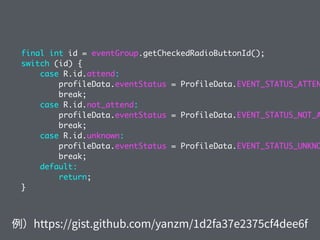 final int id = eventGroup.getCheckedRadioButtonId();
switch (id) {
case R.id.attend:
profileData.eventStatus = ProfileData.EVENT_STATUS_ATTEN
break;
case R.id.not_attend:
profileData.eventStatus = ProfileData.EVENT_STATUS_NOT_A
break;
case R.id.unknown:
profileData.eventStatus = ProfileData.EVENT_STATUS_UNKNO
break;
default:
return;
}
 