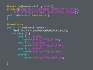 @Retention(RetentionPolicy.SOURCE)
@IntDef({EVENT_STATUS_UNDEFINED, EVENT_STATUS_ATTEND,
EVENT_STATUS_NOT_ATTEND, EVENT_STATUS_UNKNOWN})
public @interface EventStatus {
}
@EventStatus
public int getEventStatus() {
final int id = getCheckedRadioButtonId();
switch (id) {
case R.id.attend:
return EVENT_STATUS_ATTEND;
case R.id.not_attend:
return EVENT_STATUS_NOT_ATTEND;
case R.id.unknown:
return EVENT_STATUS_UNKNOWN;
default:
return EVENT_STATUS_UNDEFINED;
}
}
 
