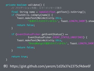 private boolean validate() {
// バリデーション失敗: エラーメッセージ表示
final String name = nameEditText.getText().toString();
if (TextUtils.isEmpty(name)) {
Toast.makeText(MainActivity.this,
"名前が入力されていません", Toast.LENGTH_SHORT).show(
return false;
}
if (eventStatusPicker.getEventStatus() ==
EventStatusPicker.EVENT_STATUS_UNDEFINED) {
Toast.makeText(MainActivity.this,
"DroidKaigiが選択されていません", Toast.LENGTH_SHORT
return false;
}
return true;
}
 