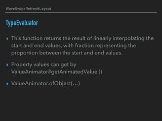 WaveSwipeRefreshLayout
TypeEvaluator
▸ This function returns the result of linearly interpolating the
start and end values, with fraction representing the
proportion between the start and end values.
▸ Property values can get by
ValueAnimator#getAnimatedValue ()
▸ ValueAnimator.ofObject(…)
 